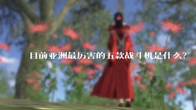 目前亚洲最厉害的五款战斗机是什么？